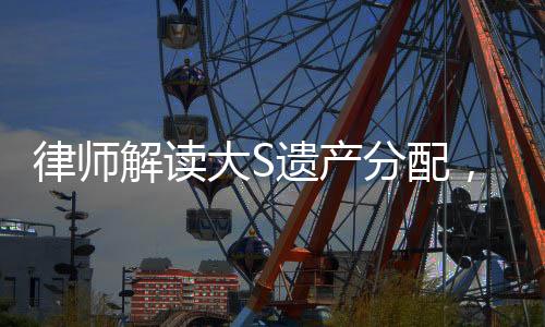律師解讀大S遺產(chǎn)分配，細節(jié)揭秘與權(quán)益保障
