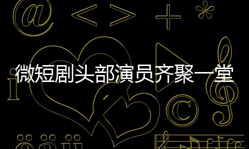 微短劇頭部演員齊聚一堂，行業(yè)矚目新動態(tài)