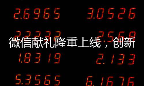 微信獻(xiàn)禮隆重上線，創(chuàng)新送禮模式重塑社交平臺(tái)互動(dòng)體驗(yàn)