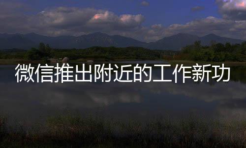 微信推出附近的工作新功能，重塑招聘與求職的連接方式