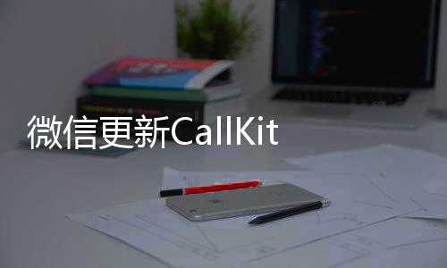 微信更新CallKit，打破通信界限的新功能上線