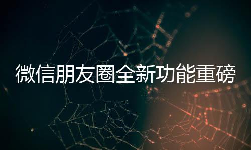 微信朋友圈全新功能重磅上線，用戶體驗(yàn)再升級(jí)