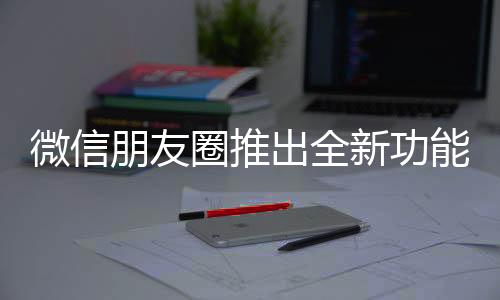 微信朋友圈推出全新功能，提升用戶體驗(yàn)與社交互動(dòng)