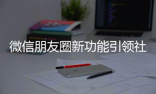 微信朋友圈新功能引領(lǐng)社交新潮流
