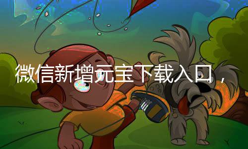 微信新增元寶下載入口，全新體驗(yàn)等你來探索