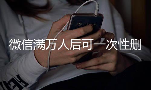 微信滿萬人后可一次性刪除單向好友，功能解讀與操作指南