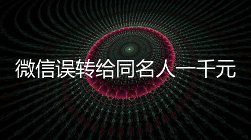 微信誤轉(zhuǎn)給同名人一千元，對方未歸還引發(fā)的思考