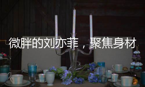 微胖的劉亦菲，聚焦身材爭議背后的故事