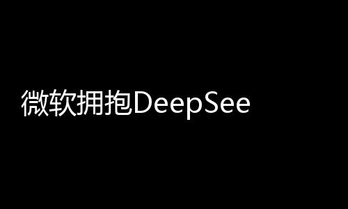 微軟擁抱DeepSeek，深度探索人工智能的新紀元