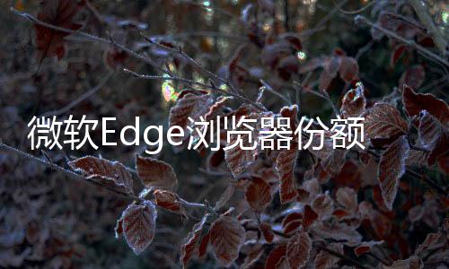 微軟Edge瀏覽器份額創(chuàng)歷史新高！Chrome仍然高居首位