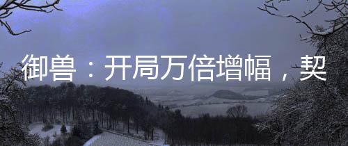 御獸：開局萬(wàn)倍增幅，契約女皇