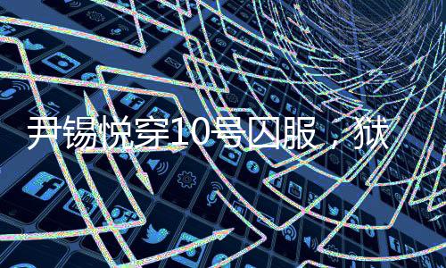尹錫悅穿10號囚服，獄警喊他十號——揭示背后真相的新聞探究