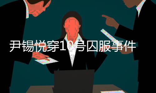 尹錫悅穿10號(hào)囚服事件揭秘，獄警口中的10號(hào)人物