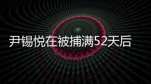 尹錫悅在被捕滿52天后獲釋，事件細(xì)節(jié)揭秘