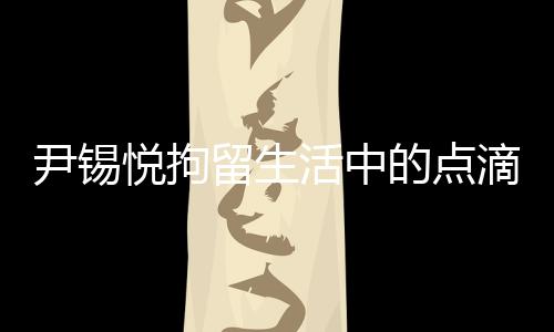 尹錫悅拘留生活中的點(diǎn)滴，泡菜與地上的日子