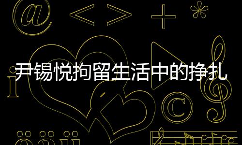 尹錫悅拘留生活中的掙扎與挑戰(zhàn)，從泡菜充饑到地板床鋪的生存實(shí)錄