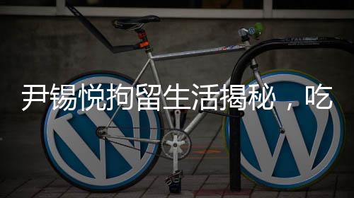 尹錫悅拘留生活揭秘，吃泡菜睡地上的艱辛歷程