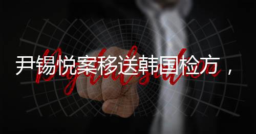 尹錫悅案移送韓國檢方，揭示復(fù)雜法律進程背后的意義