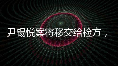尹錫悅案將移交給檢方，全面解讀事件進展