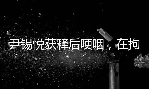 尹錫悅獲釋后哽咽，在拘留所學(xué)到很多