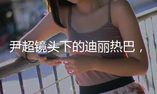 尹超鏡頭下的迪麗熱巴，高級(jí)時(shí)尚的絕佳詮釋