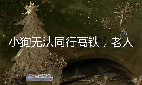 小狗無法同行高鐵，老人背行離去——一則溫馨的社會故事