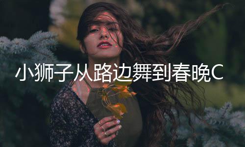 小獅子從路邊舞到春晚C位，一場跨越星辰大海的耀眼之旅