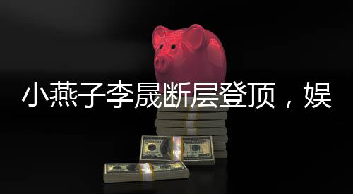 小燕子李晟斷層登頂，娛樂新勢力刷新粉絲認(rèn)知！