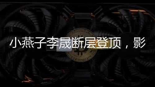 小燕子李晟斷層登頂，影視歌壇的新晉之星