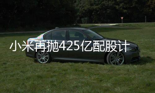 小米再拋425億配股計劃，資本市場期待新一輪科技巨浪
