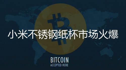 小米不銹鋼紙杯市場火爆，熱門趨勢引領(lǐng)銷售新高潮
