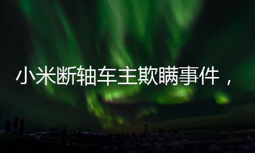小米斷軸車主欺瞞事件，多方聚焦背后的真相