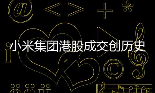 小米集團(tuán)港股成交創(chuàng)歷史天量，市場矚目下的業(yè)績突破