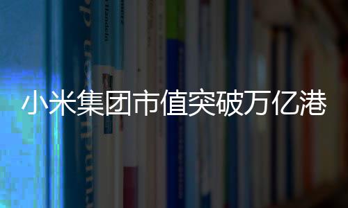 小米集團(tuán)市值突破萬(wàn)億港元——邁向更加輝煌的未來(lái)