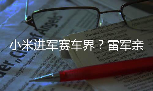 小米進(jìn)軍賽車界？雷軍親自回應(yīng)