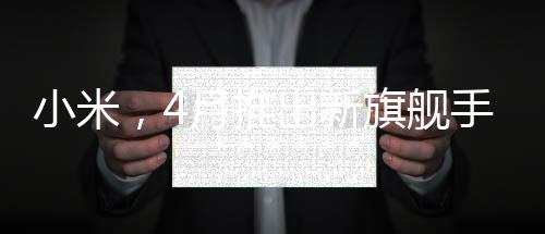 小米，4月推出新旗艦手機(jī)，致力于提供用戶買得起的優(yōu)質(zhì)體驗(yàn)