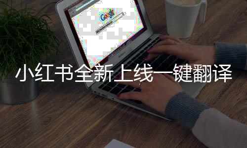 小紅書(shū)全新上線一鍵翻譯功能，開(kāi)啟全球內(nèi)容交流新時(shí)代
