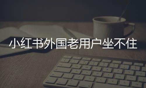 小紅書外國老用戶坐不住了，社區(qū)變遷與多元互動的新態(tài)勢