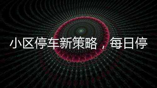 小區(qū)停車新策略，每日停車費(fèi)擬定120元實(shí)施細(xì)節(jié)全面解析