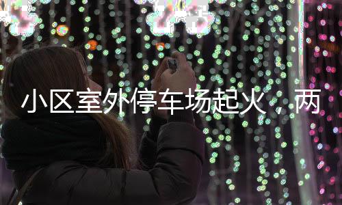 小區(qū)室外停車(chē)場(chǎng)起火，兩輛轎車(chē)被燒毀——事故調(diào)查與防范探討