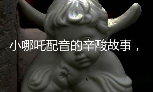小哪吒配音的辛酸故事，因聲音丑意外成名