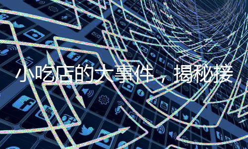 小吃店的大事件，揭秘接待十萬云監(jiān)工的旅程與故事