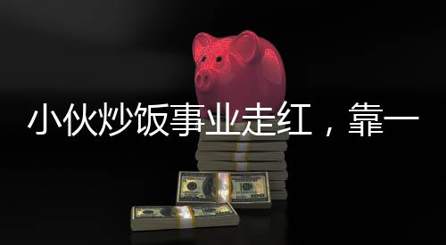 小伙炒飯事業(yè)走紅，靠一手絕藝凈賺五十萬，真實(shí)收入不怕打假