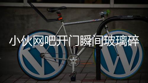 小伙網(wǎng)吧開門瞬間玻璃碎裂被砸傷事件調(diào)查與后續(xù)關(guān)注