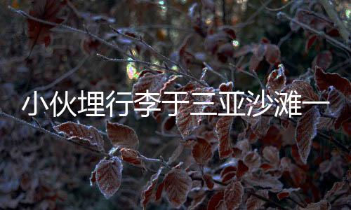 小伙埋行李于三亞沙灘一年重返挖出，時(shí)空膠囊背后的故事