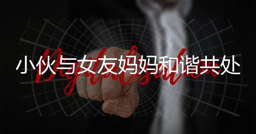 小伙與女友媽媽和諧共處，親情般默契令人稱奇