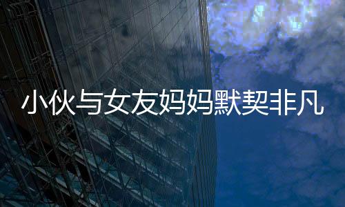 小伙與女友媽媽默契非凡，親密度超越血緣關(guān)系——一個獨特的和諧家庭故事