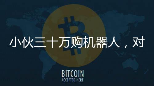小伙三十萬購機(jī)器人，對外租賃每日八千引熱議