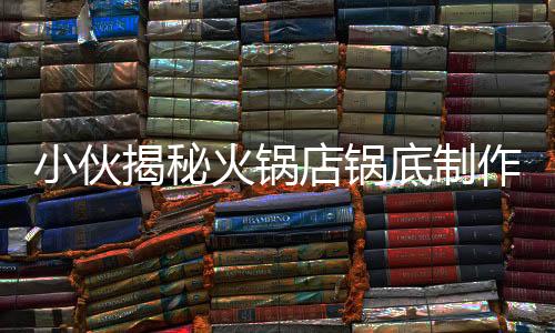小伙揭秘火鍋店鍋底制作全程，探尋美食背后的秘密工藝
