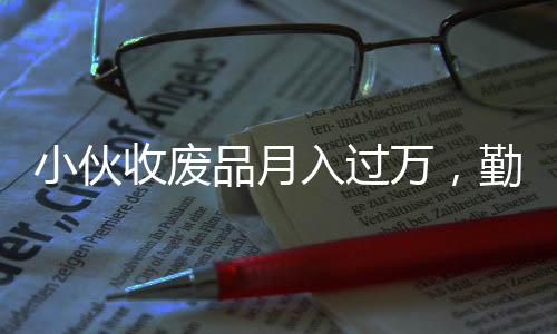 小伙收廢品月入過萬，勤奮與創(chuàng)新成就非凡事業(yè)